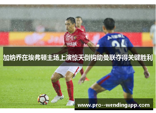 加纳乔在埃弗顿主场上演惊天倒钩助曼联夺得关键胜利