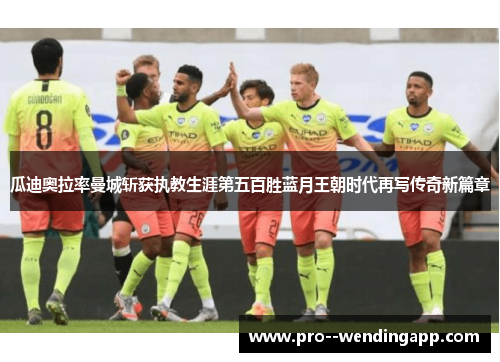 瓜迪奥拉率曼城斩获执教生涯第五百胜蓝月王朝时代再写传奇新篇章