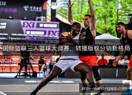 国际篮联三人篮球大师赛,转播版权分销新格局 国际篮联三人篮球大师赛,转播版权分销新格局